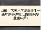 山东工艺美术学院毕业生一般年薪多少钱(山东美院毕业生年薪)