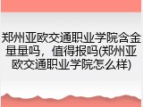 郑州亚欧交通职业学院含金量量吗，值得报吗(郑州亚欧交通职业学院怎么样)