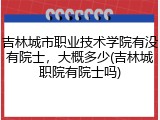 吉林城市职业技术学院有没有院士，大概多少(吉林城职院有院士吗)