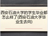 西安石油大学的学生毕业都怎么样了(西安石油大学毕业生去向)