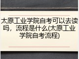太原工业学院自考可以去读吗，流程是什么(太原工业学院自考流程)