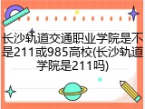 长沙轨道交通职业学院是不是211或985高校(长沙轨道学院是211吗)