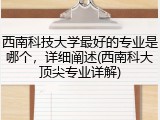西南科技大学最好的专业是哪个，详细阐述(西南科大顶尖专业详解)