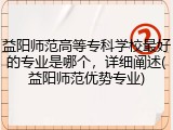 益阳师范高等专科学校最好的专业是哪个，详细阐述(益阳师范优势专业)
