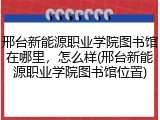 邢台新能源职业学院图书馆在哪里，怎么样(邢台新能源职业学院图书馆位置)