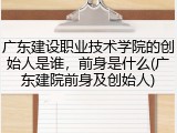 广东建设职业技术学院的创始人是谁，前身是什么(广东建院前身及创始人)