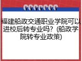 福建船政交通职业学院可以进校后转专业吗？(船政学院转专业政策)
