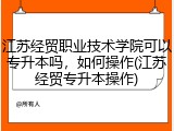江苏经贸职业技术学院可以专升本吗，如何操作(江苏经贸专升本操作)