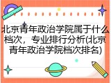 北京青年政治学院属于什么档次，专业排行分析(北京青年政治学院档次排名)