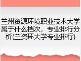 兰州资源环境职业技术大学属于什么档次，专业排行分析(兰资环大学专业排行)