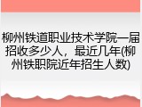 柳州铁道职业技术学院一届招收多少人，最近几年(柳州铁职院近年招生人数)