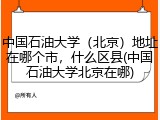中国石油大学（北京）地址在哪个市，什么区县(中国石油大学北京在哪)
