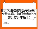 北京交通运输职业学院要招专升本吗，如何参考(北京交运专升本招生)
