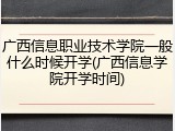 广西信息职业技术学院一般什么时候开学(广西信息学院开学时间)