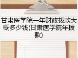 甘肃医学院一年财政拨款大概多少钱(甘肃医学院年拨款)