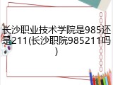 长沙职业技术学院是985还是211(长沙职院985211吗)
