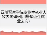 四川警察学院毕业生就业大致去向如何(川警毕业生就业去向)