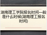 湖南理工学院报名时间一般是什么时候(湖南理工报名时间)