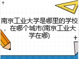 南京工业大学是哪里的学校，在哪个城市(南京工业大学在哪)