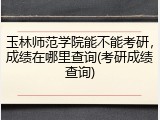 玉林师范学院能不能考研，成绩在哪里查询(考研成绩查询)