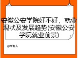 安徽公安学院好不好，就业现状及发展趋势(安徽公安学院就业前景)