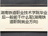 湖南铁道职业技术学院毕业后一般能干什么呢(湖南铁道职院就业方向)