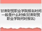 甘肃财贸职业学院报名时间一般是什么时候(甘肃财贸职业学院何时报名)