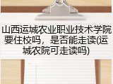 山西运城农业职业技术学院要住校吗，是否能走读(运城农院可走读吗)