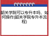 韶关学院可以专升本吗，如何操作(韶关学院专升本流程)