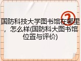 国防科技大学图书馆在哪里，怎么样(国防科大图书馆位置与评价)