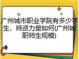 广州城市职业学院有多少学生，师资力量如何(广州城职师生规模)