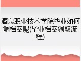 酒泉职业技术学院毕业如何调档案呢(毕业档案调取流程)