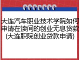 大连汽车职业技术学院如何申请在读间的创业无息贷款(大连职院创业贷款申请)