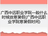 广西中远职业学院一般什么时候放寒暑假(广西中远职业学院寒暑假时间)