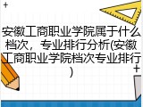 安徽工商职业学院属于什么档次，专业排行分析(安徽工商职业学院档次专业排行)