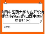 山西中医药大学专业开设有哪些,特色在哪(山西中医药专业特色)