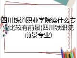 四川铁道职业学院读什么专业比较有前景(四川铁职院前景专业)