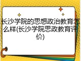 长沙学院的思想政治教育怎么样(长沙学院思政教育评价)