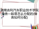 湖南吉利汽车职业技术学院宿舍一般是怎么分配的(宿舍如何分配)