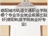 德阳城市轨道交通职业学院哪个专业毕业就业前景比较好(德阳轨道学院就业好专业)
