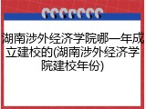 湖南涉外经济学院哪一年成立建校的(湖南涉外经济学院建校年份)