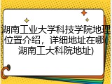 湖南工业大学科技学院地理位置介绍，详细地址在哪(湖南工大科院地址)