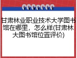 甘肃林业职业技术大学图书馆在哪里，怎么样(甘肃林大图书馆位置评价)