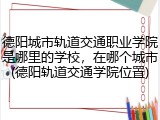 德阳城市轨道交通职业学院是哪里的学校，在哪个城市(德阳轨道交通学院位置)