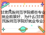 甘肃民族师范学院哪些专业就业前景好，为什么(甘肃民族师范学院好就业专业)