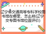 辽宁省交通高等专科学校图书馆在哪里，怎么样(辽宁交专图书馆位置评价)
