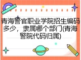 青海警官职业学院招生编码多少，隶属哪个部门(青海警院代码归属)