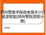 郑州警察学院高考需多少分能录取呢(郑州警院录取分数)