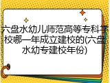 六盘水幼儿师范高等专科学校哪一年成立建校的(六盘水幼专建校年份)