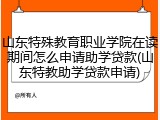 山东特殊教育职业学院在读期间怎么申请助学贷款(山东特教助学贷款申请)
